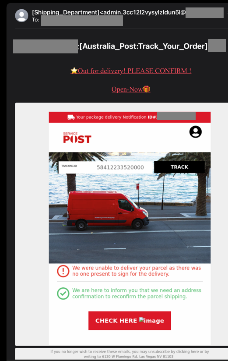An email is sent with sender name as ‘Shipping_department’. The other parts of the email address are masked out.

The subject of the Email reads ‘ Australia_Post:Track_your_Order’
the message has a “Service Post”  logo which is very similar to Australia Post LOGO jugendmanagement  top and reads as below.
“ <star emoji> Out for delivery! PLEASE CONFIRM! 
Open-Now<giftbox emoji>
TRACKING ID 58412233520000 <a lack button with ‘TRACK’ written on it is next to it>
<There is an image of a red delivery vehicle>
We were unable to deliver your parcel as there was no one present to sign for your delivery
We are here to inform you that we need an address confirmation to reconfirm the parcel shipping”
There is a red button to click on with “CHECK HERE” written on it.