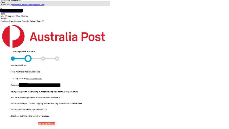 An email is shown with sender shown as ‘Australia Post’ but with a  non-Australia Post email address.
Subject of the email reads as “You Have 1New Message from our delivery team”.  Email body reads as below.
“Incorrect address.

 

From Australia Post Online Shop. Tracking number  LZ9251301235AU. Expected <date range masked>. Your package with the tracking number is being held at the local post office , and we are awaiting for your authorization to redeliver it. Please provide your correct shipping address and pay the additional delivery fee to complete the delivery process. ($3.00).
Click here to initiate the redelivery process”

There is a button in red with “Schedule Delivery” written on it.