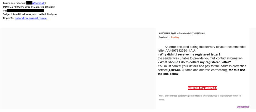 An email is shown with sender shown as ‘Australia Post’ but with a  non-Australia Post email address.
Subject of the email reads as “invalid address, we couldn’t find you”.  Email body reads as below.
“AUSTRALIAPOST:APArticleAA499734259011AU

Confirmation: Pending

An error occurred during the delivery of your recommended letter AA499734259011AU.

 Why didn't I receive my registered letter?
 the sender was unable to provide your full contact information.

 What should I do to collect my registered letter? You must correct your details and pay for the address correction service(4,92AUD (Stamp and address correction)). for this use the link below:”
There is a link to click with “Correct my address” written on it.